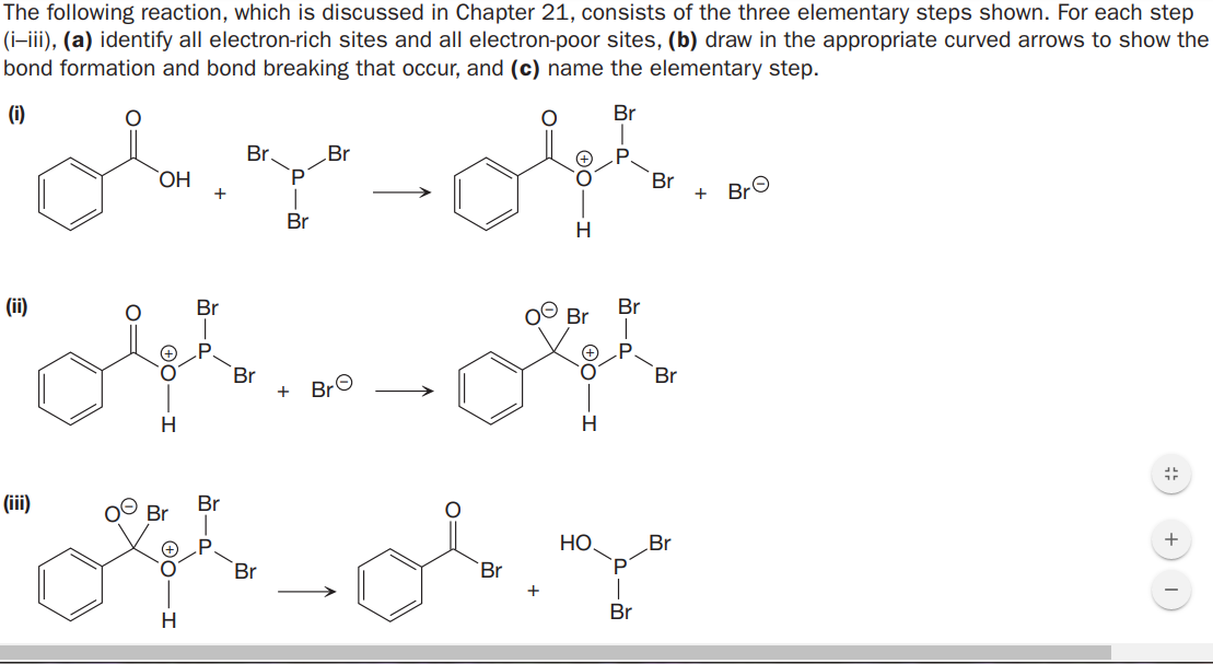 The following reaction, which is discussed in Chapter 21, consists of the three elementary steps shown. For each step
(i-iii), (a) identify all electron-rich sites and all electron-poor sites, (b) draw in the appropriate curved arrows to show the
bond formation and bond breaking that occur, and (c) name the elementary step.
(i)
Br
Br
Br
P
HO.
Br
+
BrO
Br
(ii)
Br
Br
Br
Br
+ BrO
Br
(ii)
Br
Br
НО.
Br
Br
Br
Br
