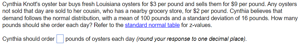 Cynthia Knott's oyster bar buys fresh Louisiana oysters for $3 per pound and sells them for $9 per pound. Any oysters
not sold that day are sold to her cousin, who has a nearby grocery store, for $2 per pound. Cynthia believes that
demand follows the normal distribution, with a mean of 100 pounds and a standard deviation of 16 pounds. How many
pounds should she order each day? Refer to the standard normal table for z-values.
Cynthia should order ☐ pounds of oysters each day (round your response to one decimal place).