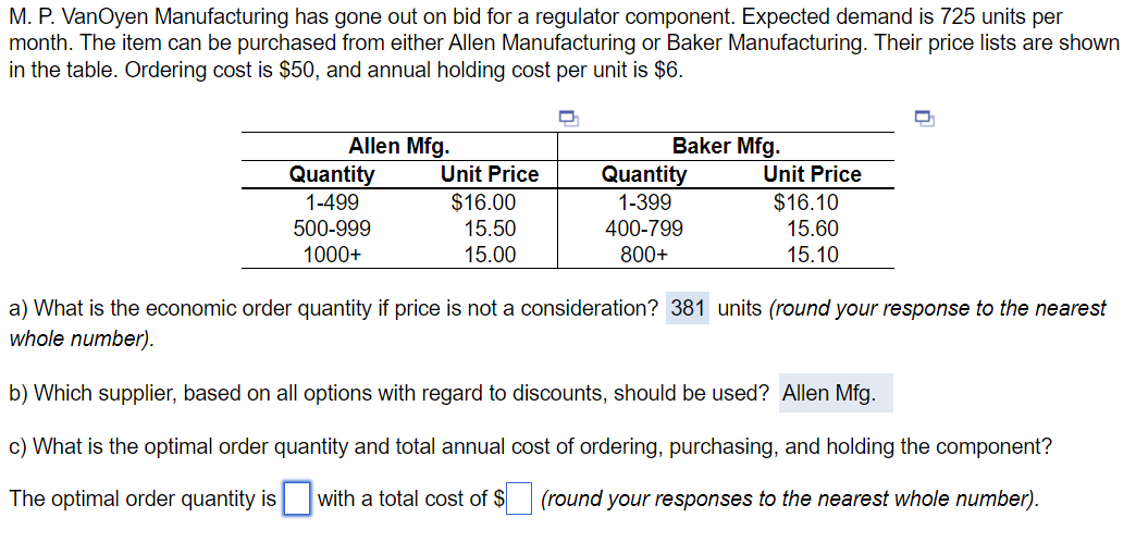 M. P. VanOyen Manufacturing has gone out on bid for a regulator component. Expected demand is 725 units per
month. The item can be purchased from either Allen Manufacturing or Baker Manufacturing. Their price lists are shown
in the table. Ordering cost is $50, and annual holding cost per unit is $6.
Allen Mfg.
Quantity
1-499
Baker Mfg.
Unit Price
Quantity
Unit Price
$16.00
1-399
$16.10
15.50
15.00
400-799
800+
500-999
1000+
15.60
15.10
a) What is the economic order quantity if price is not a consideration? 381 units (round your response to the nearest
whole number).
b) Which supplier, based on all options with regard to discounts, should be used? Allen Mfg.
c) What is the optimal order quantity and total annual cost of ordering, purchasing, and holding the component?
The optimal order quantity is ☐ with a total cost of $ (round your responses to the nearest whole number).