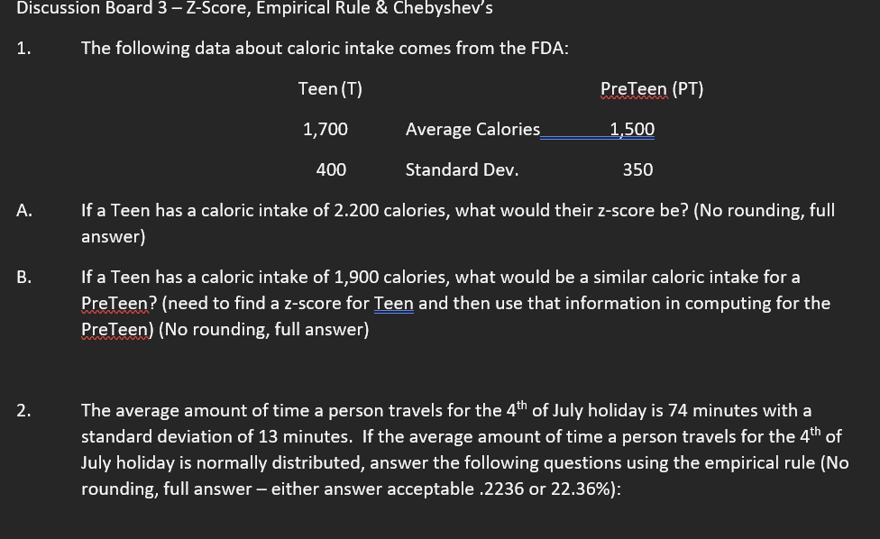 Discussion Board 3 - Z-Score, Empirical Rule & Chebyshev's
1.
The following data about caloric intake comes from the FDA:
Teen (T)
PreTeen (PT)
1,700
Average Calories
1,500
400
Standard Dev.
350
A.
B.
If a Teen has a caloric intake of 2.200 calories, what would their z-score be? (No rounding, full
answer)
If a Teen has a caloric intake of 1,900 calories, what would be a similar caloric intake for a
PreTeen? (need to find a z-score for Teen and then use that information in computing for the
PreTeen) (No rounding, full answer)
2.
The average amount of time a person travels for the 4th of July holiday is 74 minutes with a
standard deviation of 13 minutes. If the average amount of time a person travels for the 4th of
July holiday is normally distributed, answer the following questions using the empirical rule (No
rounding, full answer - either answer acceptable .2236 or 22.36%):