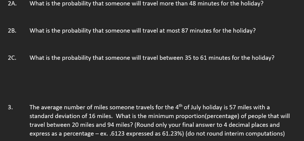 2A.
What is the probability that someone will travel more than 48 minutes for the holiday?
2B.
What is the probability that someone will travel at most 87 minutes for the holiday?
2C.
What is the probability that someone will travel between 35 to 61 minutes for the holiday?
3.
The average number of miles someone travels for the 4th of July holiday is 57 miles with a
standard deviation of 16 miles. What is the minimum proportion (percentage) of people that will
travel between 20 miles and 94 miles? (Round only your final answer to 4 decimal places and
express as a percentage – ex. .6123 expressed as 61.23%) (do not round interim computations)