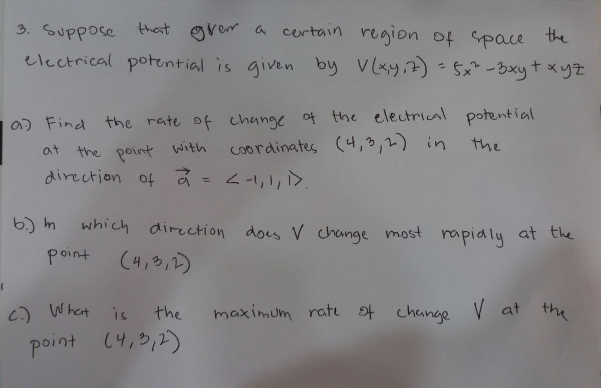 3. Suppose that grem a certain region of Space the
electrical potential is given by V(xy,7) -$x²-3xyt xyz
a) Find the rate of change of the electrical potential
the
coordinates (4,3,2) in
the point with
direction of ã =<-1,1,>.
at
6.) m
which
direction
does V change most rapialy at the
point
(4,3,1)
c) What
is
the
the
maximum rati ot change V at
point (4,3,2)
