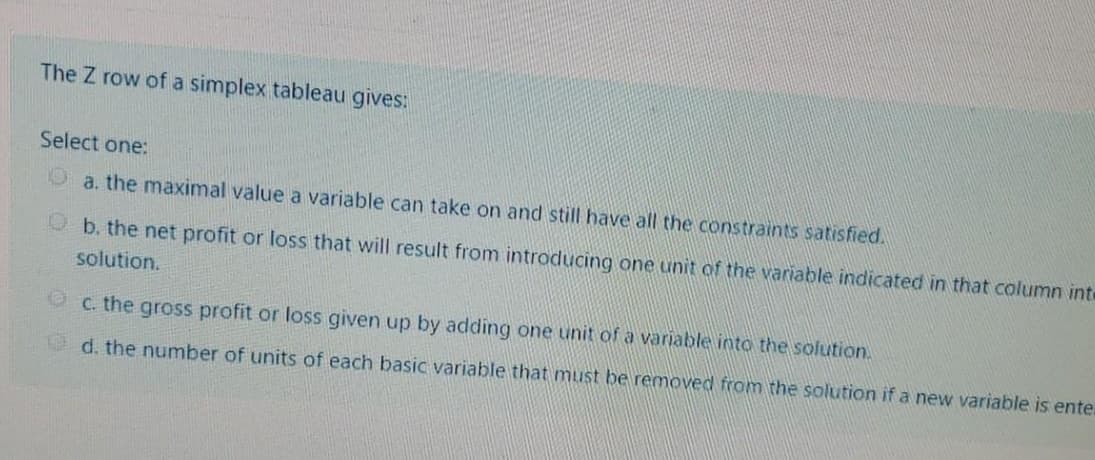 The Z row of a simplex tableau gives:
Select one:
a. the maximal value a variable can take on and still have all the constraints satisfied.
P b. the net profit or loss that will result from introducing one unit of the variable indicated in that column inte
solution.
C. the gross profit or loss given up by adding one unit of a variable into the solution.
d. the number of units of each basic variable that must be removed from the solution if a new variable is ente.
