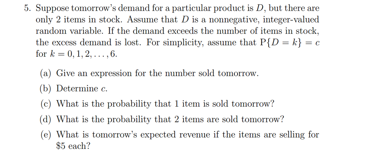 5. Suppose tomorrow's demand for a particular product is D, but there are
only 2 items in stock. Assume that D is a nonnegative, integer-valued
random variable. If the demand exceeds the number of items in stock,
the excess demand is lost. For simplicity, assume that P{D = k} = c
for k = 0,1, 2, ..., 6.
(a) Give an expression for the number sold tomorrow.
(b) Determine c.
(c) What is the probability that 1 item is sold tomorrow?
(d) What is the probability that 2 items are sold tomorrow?
(e) What is tomorrow's expected revenue if the items are selling for
$5 each?
