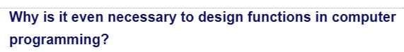 Why is it even necessary to design functions in computer
programming?