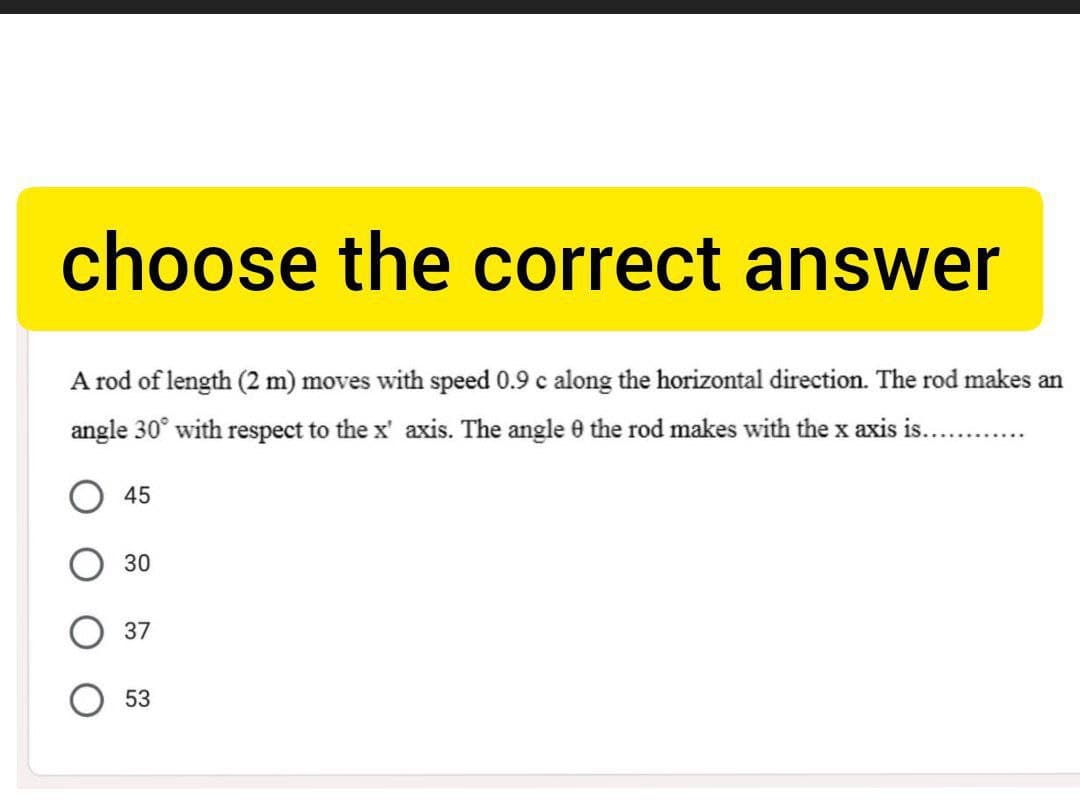 choose the correct answer
A rod of length (2 m) moves with speed 0.9 c along the horizontal direction. The rod makes an
angle 30° with respect to the x' axis. The angle 0 the rod makes with the x axis is..
45
30
37
53
