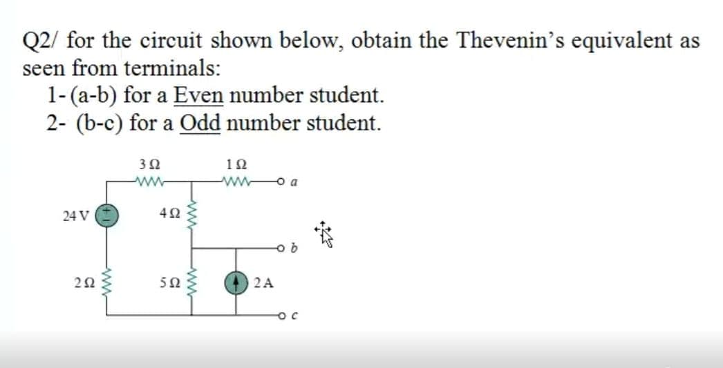 Q2/ for the circuit shown below, obtain the Thevenin's equivalent as
seen from terminals:
1-(a-b) for a Even number student.
2- (b-c) for a Odd number student.
3Ω
10
ww-
ww o a
24 V
20
2A
Pww
