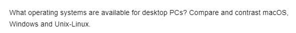 What operating systems are available for desktop PCs? Compare and contrast macOS,
Windows and Unix-Linux.