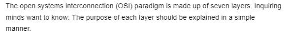 The open systems interconnection (OSI) paradigm is made up of seven layers. Inquiring
minds want to know: The purpose of each layer should be explained in a simple
manner.