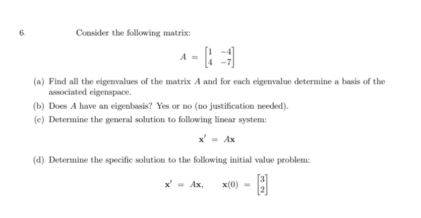 6.
Consider the following matrix:
A =
(a) Find all the eigenvalues of the matrix A and for each eigenvalue determine a basis of the
associated eigenspace.
(b) Does A have an eigenbasis? Yes or no (no justification needed).
(c) Determine the general solution to following linear system:
x' = Ax
(d) Determine the specific solution to the following initial value problem:
x' = Ax,
x(0)
%3D
