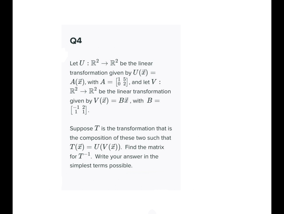 Q4
Let U : R² –→ R² be the linear
transformation given by U (a) :
A(ë), with A = 6 2, and let V :
R? → R? be the linear transformation
given by V (a) = Bỉ , with B =
Suppose T is the transformation that is
the composition of these two such that
T(7) = U(V(ữ)). Find the matrix
for T. Write your answer in the
%3D
simplest terms possible.
