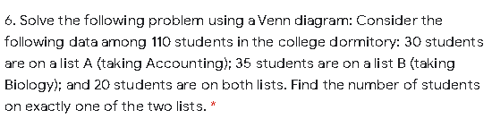 6. Solve the following problem using a Venn diagram: Consider the
following data among 110 students in the college dormitory: 30 students
are on a list A (taking Accounting); 35 students are on a list B (taking
Biology); and 20 students are on both lists. Find the number of students
on exactly one of the two lists. *
