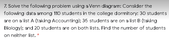 7. Solve the following problem using a Venn diagram: Consider the
following data among 110 students in the college dormitory: 30 students
are on a list A (taking Accounting); 35 students are on a list B (taking
Biology); and 20 students are on both lists. Find the number of students
on neither list. *
