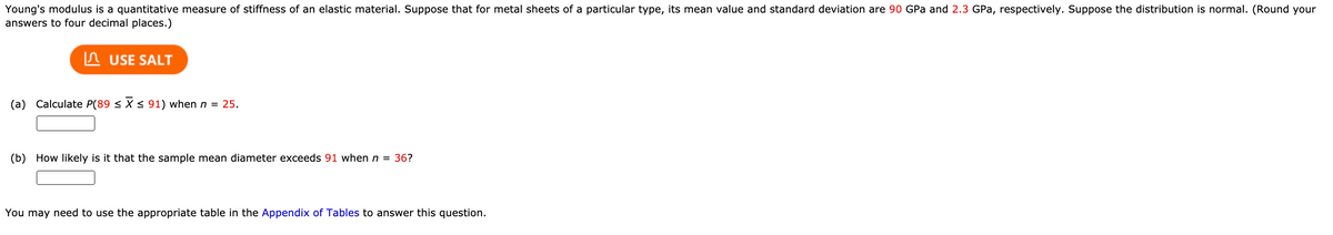 Young's modulus is a quantitative measure of stiffness of an elastic material. Suppose that for metal sheets of a particular type, its mean value and standard deviation are 90 GPa and 2.3 GPa, respectively. Suppose the distribution is normal. (Round your
answers to four decimal places.)
In USE SALT
(a) Calculate P(89 < X < 91) when n = 25.
(b) How likely is it that the sample mean diameter exceeds 91 when n = 36?
You may need to use the appropriate table in the Appendix of Tables to answer this question.
