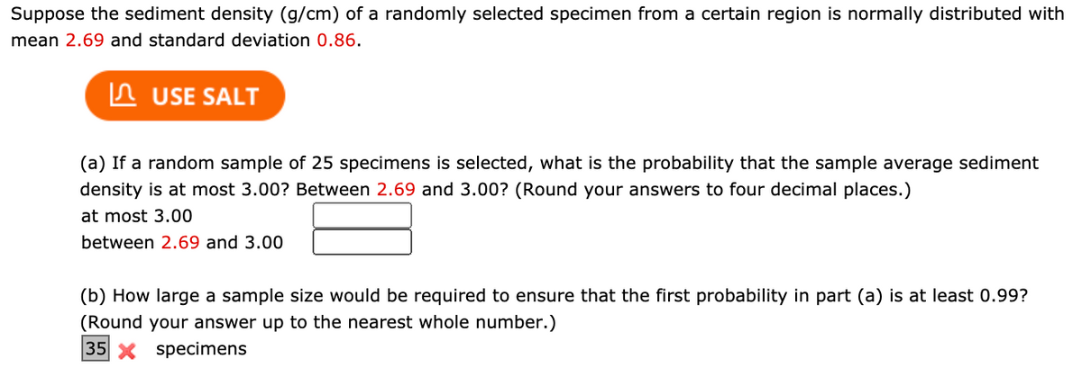 Suppose the sediment density (g/cm) of a randomly selected specimen from a certain region is normally distributed with
mean 2.69 and standard deviation 0.86.
In USE SALT
(a) If a random sample of 25 specimens is selected, what is the probability that the sample average sediment
density is at most 3.00? Between 2.69 and 3.00? (Round your answers to four decimal places.)
at most 3.00
between 2.69 and 3.00
(b) How large a sample size would be required to ensure that the first probability in part (a) is at least 0.99?
(Round your answer up to the nearest whole number.)
35 X specimens
