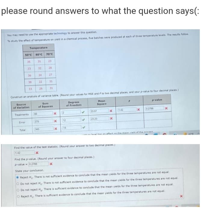 please round answers to what the question says(:
You may need to use the appropriate technology to answer this question.
To study the effect of temperature on yield in a chemical process, five batches were produced at each of three temperature levels. The results follow.
Temperature
50°c
60°C 70°C
35
31
23
23
32
28
36
34
27
38
22
31
33
26
31
Construct an analysis of variance table. (Round your values for MSE and F to two decimal places, and your p-value to four decimal places.)
Degrees
of Freedom
Source
Sum
Mean
P-value
of Variation
of Squares
Square
Treatments
00
2
33 07
142
02768
Error
279
12
23 23
Total
345
14
laval har an affart an the maan iald.of tha nrnrere
Find the value of the test statistic. (Round your answer to two decimal places.
1.42
Find the p-value. (Round your answer to four decimal places.)
p-value - 02788
State your conclusion.
• Reject Ho. There is not sufficient evidence to conclude that the mean yields for the three temperatures are not equal.
O Do not reject H There is not sufficient evidence to conclude that the mean yields for the three temperatures are not equal.
O Do not reject H There is sufficient evidence to conclude that the mean yields for the three temperatures are not equal.
O Reject H There is sufficient evidence to conclude that the mean yields for the three temperatures are not equal.
