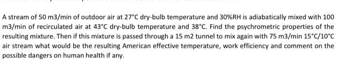 A stream of 50 m3/min of outdoor air at 27°C dry-bulb temperature and 30%RH is adiabatically mixed with 100
m3/min of recirculated air at 43°C dry-bulb temperature and 38°C. Find the psychrometric properties of the
resulting mixture. Then if this mixture is passed through a 15 m2 tunnel to mix again with 75 m3/min 15°C/10°C
air stream what would be the resulting American effective temperature, work efficiency and comment on the
possible dangers on human health if any.
