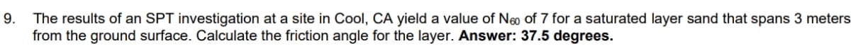 The results of an SPT investigation at a site in Cool, CA yield a value of Neo of 7 for a saturated layer sand that spans 3 meters
from the ground surface. Calculate the friction angle for the layer. Answer: 37.5 degrees.
9.
