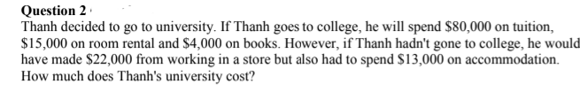 Question 2 ·
Thanh decided to go to university. If Thanh goes to college, he will spend $80,000 on tuition,
$15,000 on room rental and $4,000 on books. However, if Thanh hadn't gone to college, he would
have made $22,000 from working in a store but also had to spend $13,000 on accommodation.
How much does Thanh's university cost?
