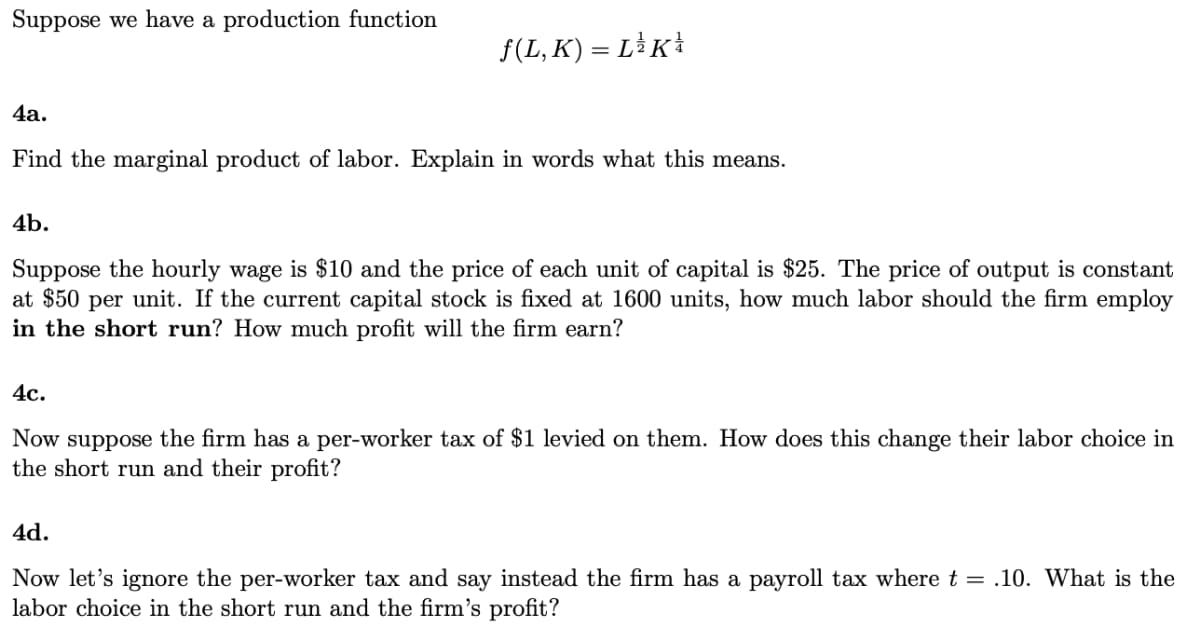 Suppose we have a production function
f(L, K) = LK*
4а.
Find the marginal product of labor. Explain in words what this means.
4b.
Suppose the hourly wage is $10 and the price of each unit of capital is $25. The price of output is constant
at $50 per unit. If the current capital stock is fixed at 1600 units, how much labor should the firm employ
in the short run? How much profit will the firm earn?
4с.
Now suppose the firm has a per-worker tax of $1 levied on them. How does this change their labor choice in
the short run and their profit?
4d.
Now let's ignore the per-worker tax and say instead the firm has a payroll tax where t = .10. What is the
labor choice in the short run and the firm's profit?
