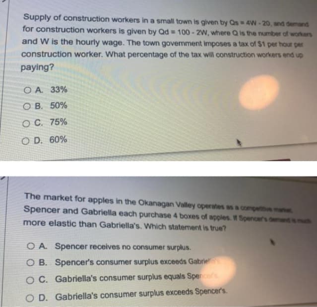 Supply of construction workers in a small town is given by Qs = 4W - 20, and demand
for construction workers is given by Qd = 100- 2W, where Q is the number of workers
and W is the hourly wage. The town government imposes a tax of $1 per hour per
construction worker. What percentage of the tax will construction workers end up
paying?
O A. 33%
O B. 50%
O C. 75%
O D. 60%
The market for apples in the Okanagan Valley operates as a compettive me
Spencer and Gabriella each purchase 4 boxes of apples. If Spencer's demand is muh
more elastic than Gabriella's. Which statement is true?
O A. Spencer receives no consumer surplus.
O B. Spencer's consumer surplus exceeds Gabriel
O C. Gabriella's consumer surplus equals Spencer's
O D. Gabriella's consumer surplus exceeds Spencer's.
