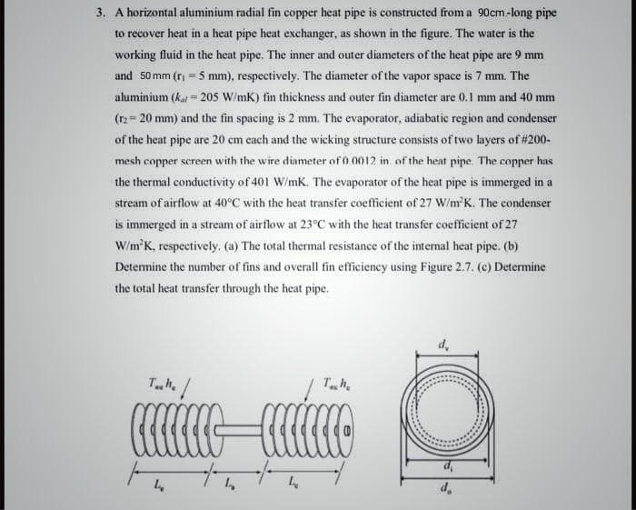 3. A horizontal aluminium radial fin copper heat pipe is constructed from a 90cm-long pipe
to recover heat in a heat pipe heat exchanger, as shown in the figure. The water is the
working fluid in the heat pipe. The inner and outer diameters of the heat pipe are 9 mm
and 50 mm (ri =5 mm), respectively. The diameter of the vapor space is 7 mm. The
aluminium (kat = 205 W/mK) fin thickness and outer fin diameter are 0.1 mm and 40 mm
%3!
(r2= 20 mm) and the fin spacing is 2 mm. The evaporator, adiabatic region and condenser
of the heat pipe are 20 cm cach and the wicking structure consists of two layers of #200-
mesh copper screen with the wire diameter of 0.0012 in of the heat pipe. The copper has
the thermal conductivity of 401 W/mK. The evaporator of the heat pipe is immerged in a
stream of airflow at 40°C with the heat transfer coefficient of 27 W/m'K. The condenser
is immerged in a stream of airflow at 23°C with the heat transfer coefficient of 27
W/m'K, respectively. (a) The total thermal resistance of the internal heat pipe. (b)
Detemine the number of fins and overall fin efficiency using Figure 2.7. (c) Determine
the total heat transfer through the heat pipe.
d,
Th.
Ta/
Th.
d,
