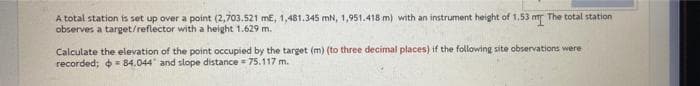 A total station is set up over a point (2,703.521 mE, 1,481.345 mN, 1,951.418 m) with an instrument height of 1.53 m The total station
observes a target/reflector with a height 1.629 m.
Calculate the elevation of the point occupied by the target (m) (to three decimal places) if the following site observations were
recorded; = 84.044 and slope distance = 75.117 m.
