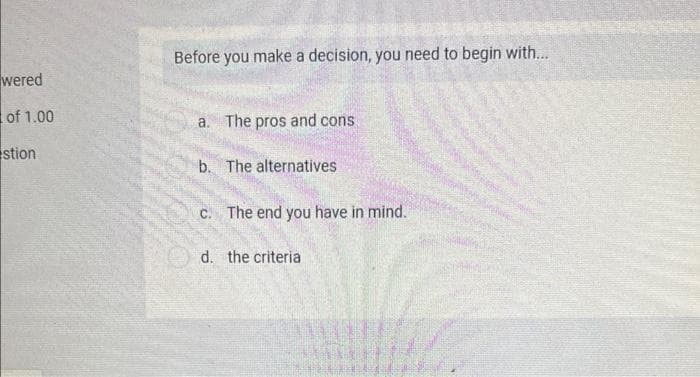 Before you make a decision, you need to begin with...
wered
of 1.00
a. The pros and cons.
stion
b. The alternatives
C. The end you have in mind.
O d. the criteria
