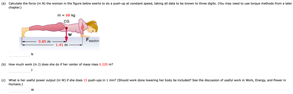 (a) Calculate the force (in N) the woman in the figure below exerts to do a push-up at constant speed, taking all data to be known to three digits. (You may need to use torque methods from a later
chapter.)
m =
68 kg
CG
Fre
reaction
0.85 m
1.41 m
N
(b) How much work (in J) does she do if her center of mass rises 0.220 m?
(c) What is her useful power output (in W) if she does 15 push-ups in 1 min? (Should work done lowering her body be included? See the discussion of useful work in Work, Energy, and Power in
Humans.)
W
