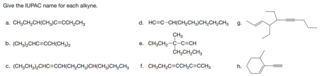 Give the IUPAC name for each alkyne.
a. CH,CH,CH(CH)C=CCH,CH3
d. HC=C-CH(CH,CH3)CH,CH,CH3
g.
CH3
e. CH;CH2-C-C=CH
ČH,CH,CH,
b. (CH,),CHC=CCH(CH3)2
c. (CH,CH,),CHC=CCH(CH,CH,)CH(CH,)CH,CH3
f. CH;CH2C=CCH2C=CCH3
h.
