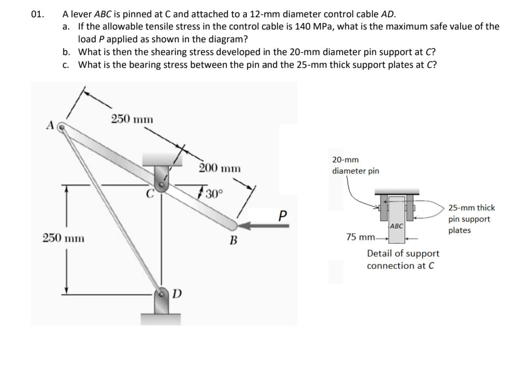 A lever ABC is pinned at C and attached to a 12-mm diameter control cable AD.
a. If the allowable tensile stress in the control cable is 140 MPa, what is the maximum safe value of the
load P applied as shown in the diagram?
b. What is then the shearing stress developed in the 20-mm diameter pin support at C?
c. What is the bearing stress between the pin and the 25-mm thick support plates at C?
01.
250 mm
20-mm
200 mm
diameter pin
F30°
25-mm thick
pin support
ABC
plates
250 mm
В
75 mm-
Detail of support
connection at C
D
