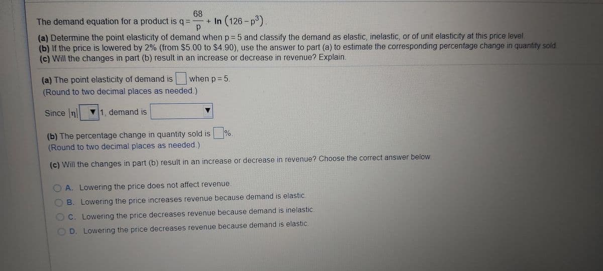 68
The demand equation for a product is q =
+ In (126 - p)
(a) Determine the point elasticity of demand when p = 5 and classify the demand as elastic, inelastic, or of unit elasticity at this price level.
(b) If the price is lowered by 2% (from $5.00 to $4.90), use the answer to part (a) to estimate the corresponding percentage change in quantity sold.
(c) Will the changes in part (b) result in an increase or decrease in revenue? Explain.
(a) The point elasticity of demand is
(Round to two decimal places as needed.)
when p = 5.
Since Inl
1, demand is
(b) The percentage change in quantity sold is %
(Round to two decimal places as needed.)
(c) Will the changes in part (b) result in an increase or decrease in revenue? Choose the correct answer below.
A. Lowering the price does not affect revenue.
B. Lowering the price increases revenue because demand is elastic.
C. Lowering the price decreases revenue because demand is inelastic.
D. Lowering the price decreases revenue because demand is elastic.
