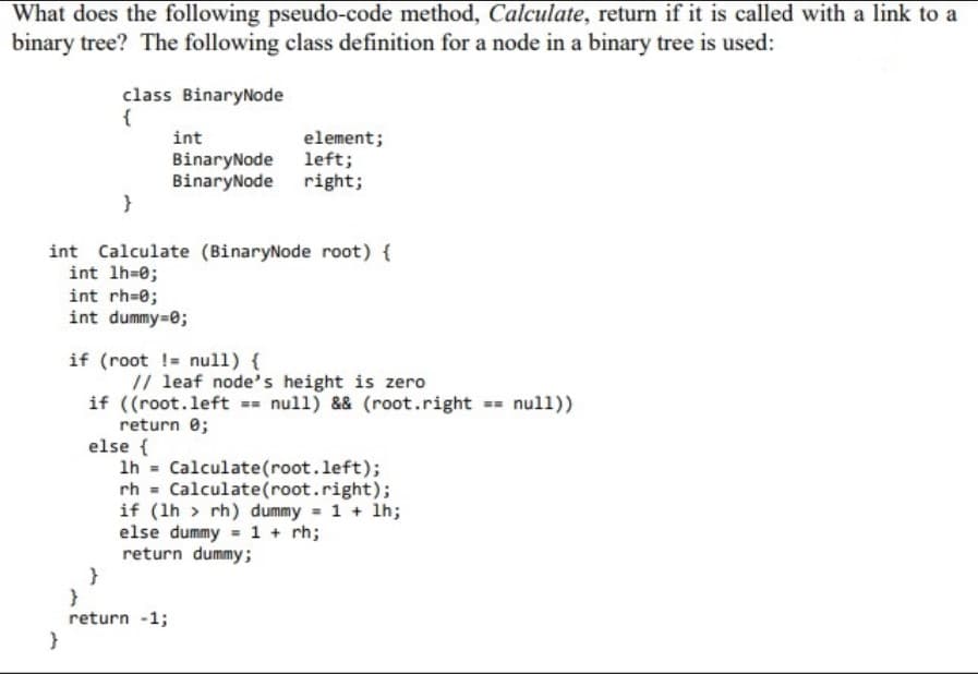 What does the following pseudo-code method, Calculate, return if it is called with a link to a
binary tree? The following class definition for a node in a binary tree is used:
class BinaryNode
{
int
element;
BinaryNode 1left;
BinaryNode right;
}
int Calculate (BinaryNode root) {
int lh=0;
int rh=0;
int dummy-0;
if (root != nul1) {
// leaf node's height is zero
if ((root.left == null) && (root.right == null))
return 0;
else {
1h = Calculate(root.left);
rh = Calculate(root.right);
if (1h > rh) dummy = 1 + lh;
else dummy = 1 + rh;
return dummy;
return -1;
