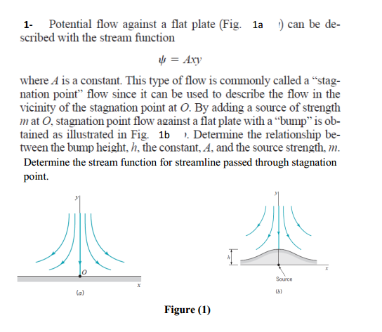 1- Potential flow against a flat plate (Fig. 1a ) can be de-
scribed with the stream function
4 = Axy
where A is a constant. This type of flow is commonly called a “stag-
nation point" flow since it can be used to describe the flow in the
vicinity of the stagnation point at O. By adding a source of strength
mat O, stagnation point flow against a flat plate with a “bump" is ob-
tained as illustrated in Fig. 1b ). Determine the relationship be-
tween the bump height, h, the constant, A, and the source strength, m.
Determine the stream function for streamline passed through stagnation
point.
Source
la)
(b)
Figure (1)
