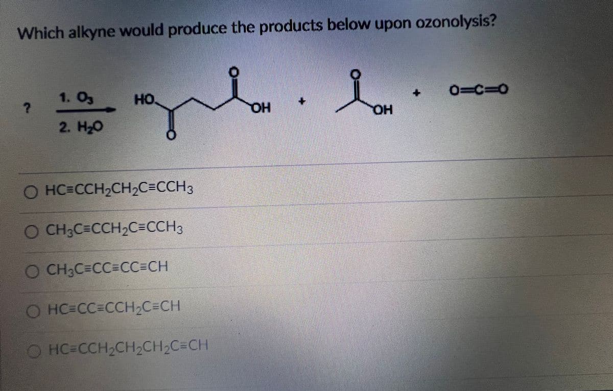 Which alkyne would produce the products below upon ozonolysis?
0=C%3D0
1. O3
HO
HO.
HO,
2. H-о
O HC=CCH,CHC=CCH3
O CH,C=CCH,C=CCH,
O CH,C=CC3CC3DCH
O HC=CC%3DCCH,C=CH
O HC=CCH2CH2CH2C=CH
