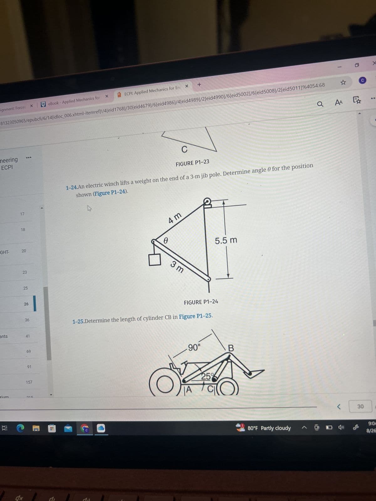 ignment: Forces X
eBook - Applied Mechanics for
ECPI: Applied Mechanics for En
+
X
81323050965/epubcfi/6/14[idloc_006.xhtml-itemref]!/4[eid1768]/30[eid4679]/6[eid4986]/4[eid4989]/2[eid4990]/6[eid5002]/6[eid 5008]/2[eid5011]%4054:68
QAA
AA
neering
ECPI
17
18
GHT-
20
20
23
23
25
25
26
26
36
ants
41
69
69
91
157
rium
015
問
C
FIGURE P1-23
1-24.An electric winch lifts a weight on the end of a 3-m jib pole. Determine angle 0 for the position
shown (Figure P1-24).
4 m
5.5 m
0
3 m
FIGURE P1-24
1-25.Determine the length of cylinder CB in Figure P1-25.
90"
B
25%
80°F Partly cloudy
P
ExXx
X
<
30
9:04
8/26