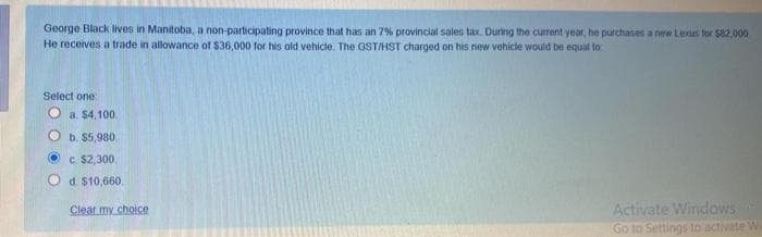 George Black lives in Manitoba, a non-participating province that has an 7% provincial sales tax. During the current year, he purchases a new Lexus for $82.000
He receives a trade in allowance of $36,000 for his old vehicle. The GST/HST charged on his new vehicle would be equal to
Select one
O a $4, 100.
b. $5,980
C. $2,300.
d. $10,660.
Activate Windows
Go to Settings to activate W
Clear my choice

