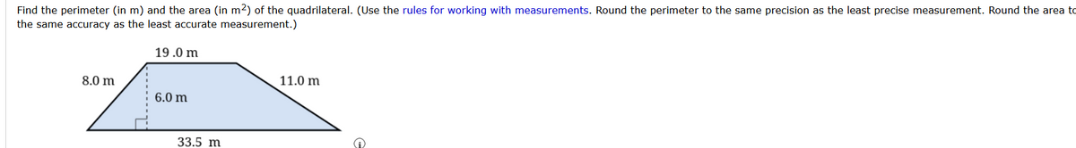 Find the perimeter (in m) and the area (in m2) of the quadrilateral. (Use the rules for working with measurements. Round the perimeter to the same precision as the least precise measurement. Round the area to
the same accuracy as the least accurate measurement.)
19.0 m
11.0 m
8.0 m
6.0 m
33.5 m
