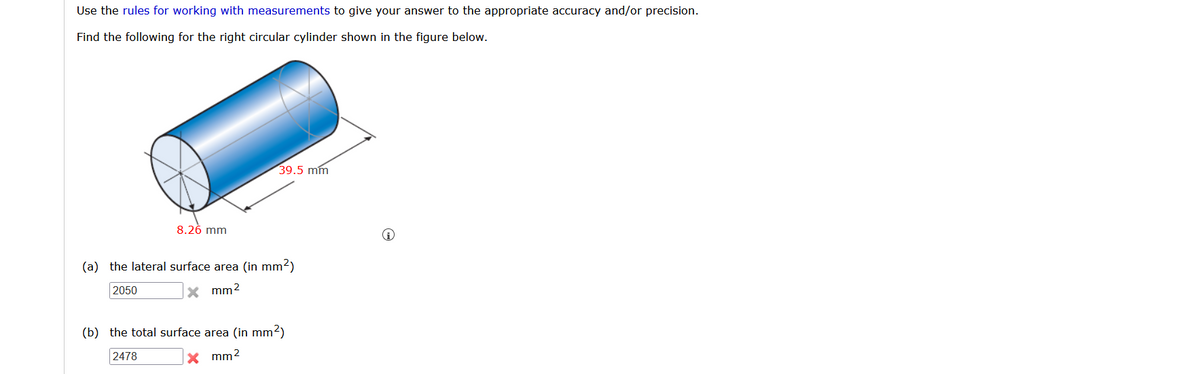 Use the rules for working with measurements to give your answer to the appropriate accuracy and/or precision.
Find the following for the right circular cylinder shown in the figure below.
39.5 mm
8.26 mm
(a) the lateral surface area (in mm2)
2050
X mm2
(b) the total surface area (in mm2)
2478
X mm2
