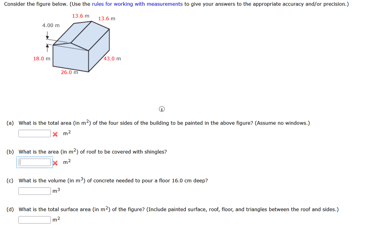 Consider the figure below. (Use the rules for working with measurements to give your answers to the appropriate accuracy and/or precision.)
13.6 m
13.6 m
4.00 m
18.0 m
43.0 m
26.0 m
(a) What is the total area (in m2) of the four sides of the building to be painted in the above figure? (Assume no windows.)
X m2
(b) What is the area (in m2) of roof to be covered with shingles?
m2
(c) What is the volume (in m³) of concrete needed to pour a floor 16.0 cm deep?
m3
(d) What is the total surface area (in m2) of the figure? (Include painted surface, roof, floor, and triangles between the roof and sides.)
m2
