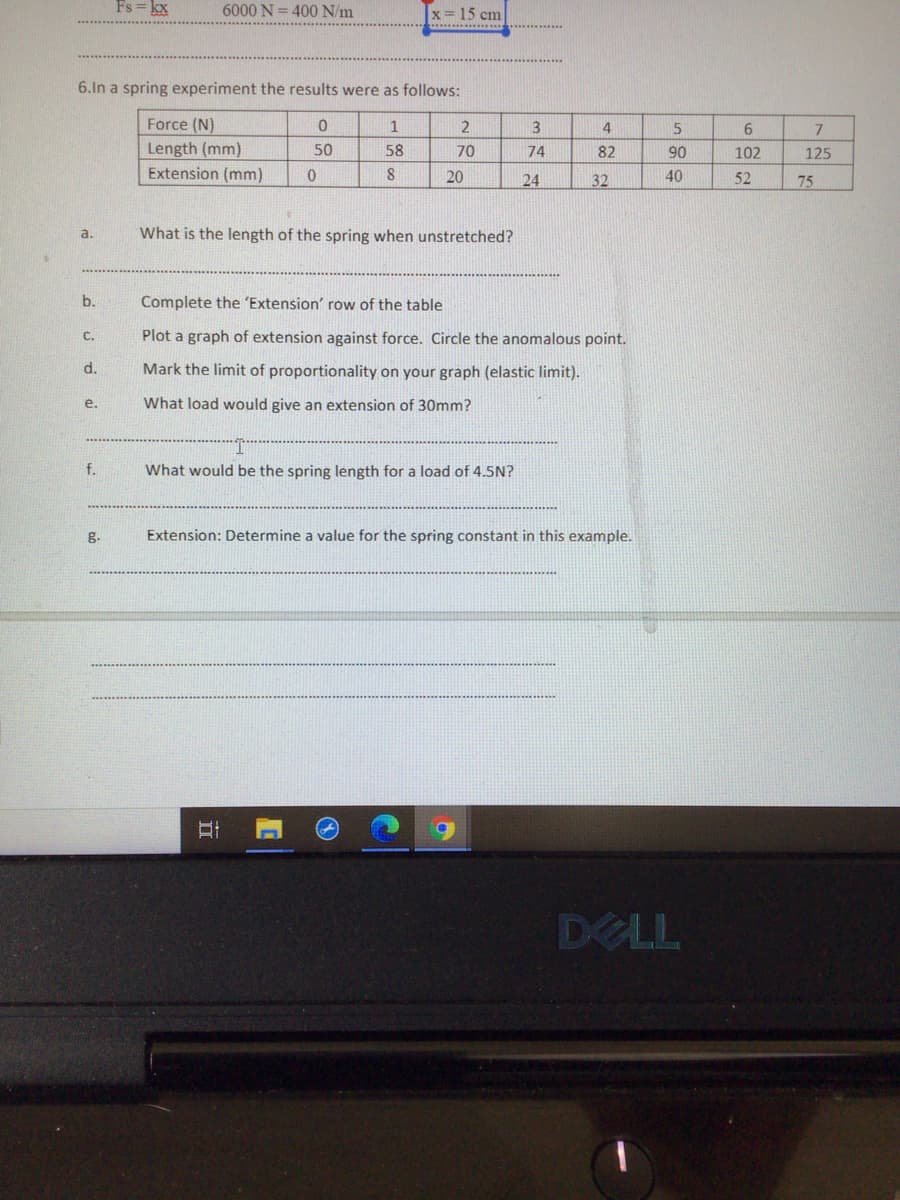 Fs = kx
6000 N= 400 N/m
x = 15 cm
6.In a spring experiment the results were as follows:
Force (N)
1
4
5
7
Length (mm)
50
58
70
74
82
90
102
125
Extension (mm)
8
20
24
32
40
52
75
a.
What is the length of the spring when unstretched?
b.
Complete the 'Extension' row of the table
C.
Plot a graph of extension against force. Circle the anomalous point.
d.
Mark the limit of proportionality on your graph (elastic limit).
е.
What load would give an extension of 30mm?
f.
What would be the spring length for a load of 4.5N?
g.
Extension: Determine a value for the spring constant in this example.
DELL
