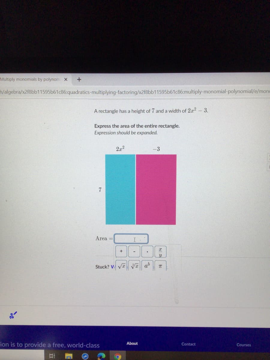 Multiply monomials by polynom x
W/algebra/x2f8bb11595b61c86:quadratics-multiplying-factoring/x2f8bb11595b61c86:multiply-monomial-polynomial/e/mond
A rectangle has a height of 7 and a width of 2x² – 3.
Express the area of the entire rectangle.
Expression should be expanded.
2.x2
3
7
Area =
I
Stuck? V Va Va ab
About
ion is to provide a free, world-class
Contact
Courses
