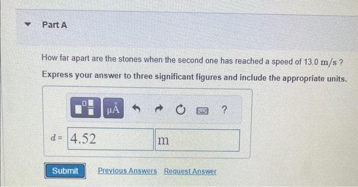 ▼
Part A
How far apart are the stones when the second one has reached a speed of 13.0 m/s ?
Express your answer to three significant figures and include the appropriate units.
0
d= 4.52
μA
m
PAARI
Submit Previous Answers Request Answer
?