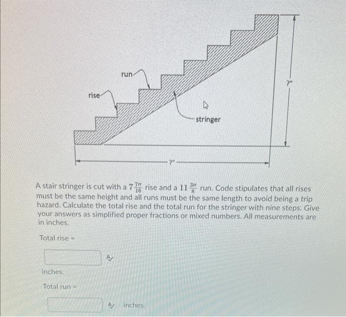 rise
inches.
Total run-
run-
A
A stair stringer is cut with a 7 rise and a 11 3 run. Code stipulates that all rises
must be the same height and all runs must be the same length to avoid being a trip
hazard. Calculate the total rise and the total run for the stringer with nine steps. Give
your answers as simplified proper fractions or mixed numbers.. measurements are
in inches.
Total rise =
?"
A inches.
4
stringer