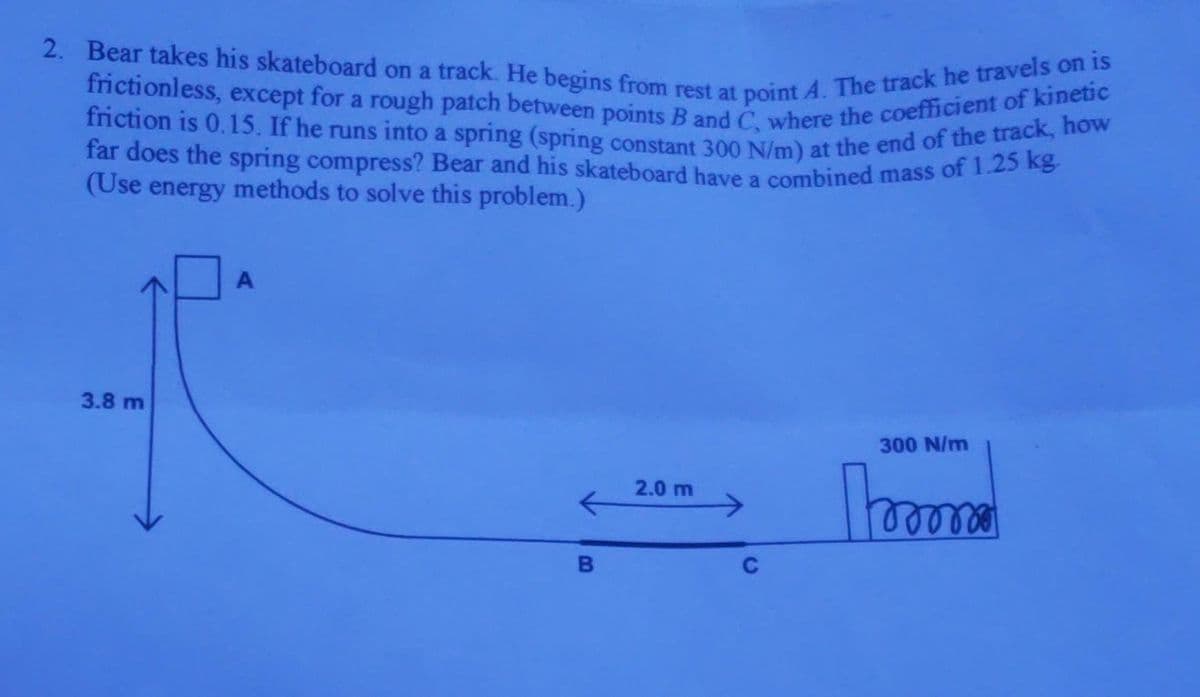 2. Bear takes his skateboard on a track. He begins from rest at point A. The track he travels on is
frictionless, except for a rough patch between points B and C, where the coefficient of kinetic
friction is 0.15. If he runs into a spring (spring constant 300 N/m) at the end of the track, how
far does the spring compress? Bear and his skateboard have a combined mass of 1.25 kg.
(Use energy methods to solve this problem.)
3.8 m
A
B
2.0 m
300 N/m
momo