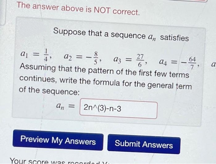 The answer above is NOT correct.
Suppose that a sequence an satisfies
8
a₁ = 1,
5' a3 =
27
6
92 =
Assuming that the pattern of the first few terms
continues, write the formula for the general term
of the sequence:
an = 2n^(3)-n-3
Preview My Answers
Your score was recorded V-
==
a4 -64,
7
Submit Answers
a