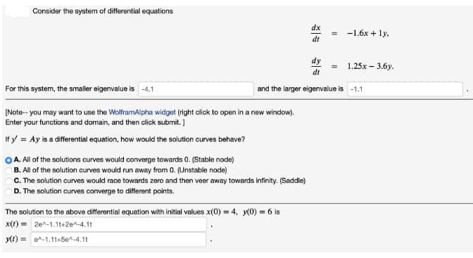 Consider the system of differential equations
For this system, the smaller eigenvalue is -4.1
[Note--you may want to use the WolframAlpha widget (right click to open in a new window).
Enter your functions and domain, and then click submit.]
If y = Ay is a differential equation, how would the solution curves behave?
A. All of the solutions curves would converge towards 0. (Stable node)
B. All of the solution curves would run away from 0. (Unstable node)
C. The solution curves would race towards zero and then veer away towards infinity. (Saddle)
D. The solution curves converge to different points.
dx
dt
The solution to the above differential equation with initial values x(0) = 4, y(0) = 6 is
x(t) = 2e^-1.1t+2e^-4.11
y(t) =
-1.1t+50^-4.11
dy
dt
=
-1.6x + 1y.
and the larger eigenvalue is -1.1
1.25x - 3.6y.