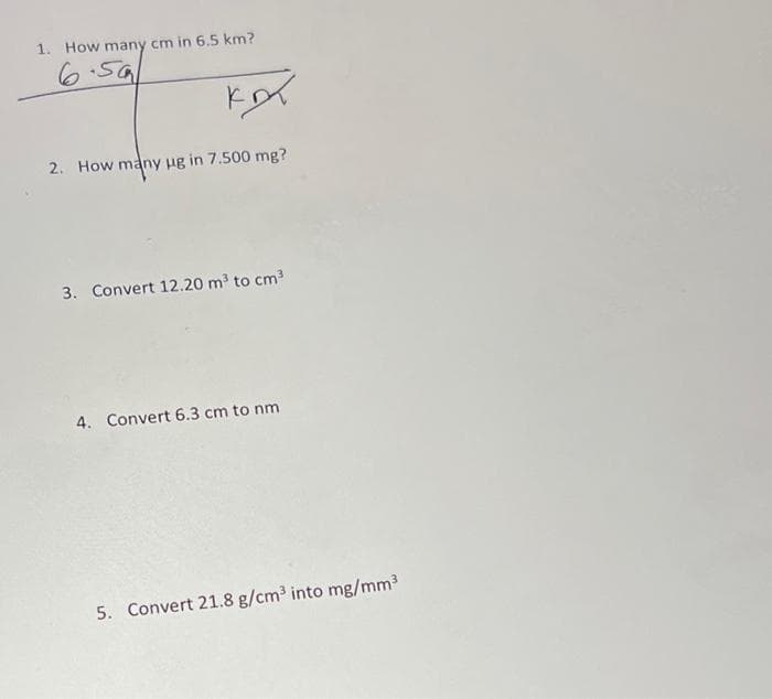 1. How many cm in 6.5 km?
6.50
кот
2. How many ug in 7.500 mg?
3. Convert 12.20 m³ to cm³
4. Convert 6.3 cm to nm
5. Convert 21.8 g/cm³ into mg/mm³