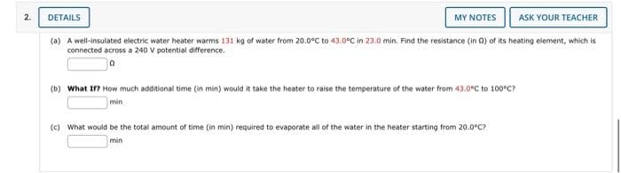 N
DETAILS
MY NOTES ASK YOUR TEACHER
(a) A well-insulated electric water heater warms 131 kg of water from 20.0°C to 43.0°C in 23.0 min. Find the resistance (in 02) of its heating element, which is
connected across a 240 V potential difference.
(b) What If? How much additional time (in min) would it take the heater to raise the temperature of the water from 43.0°C to 100°C?
min
(c) What would be the total amount of time (in min) required to evaporate all of the water in the heater starting from 20.0°C?
min