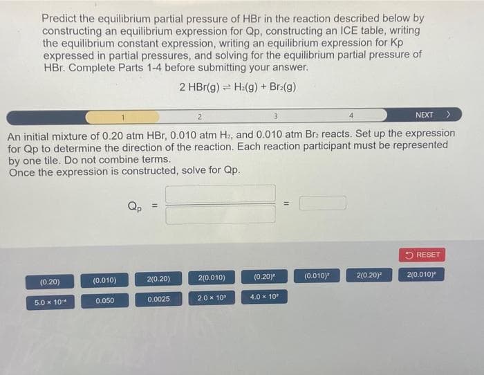 Predict the equilibrium partial pressure of HBr in the reaction described below by
constructing an equilibrium expression for Qp, constructing an ICE table, writing
the equilibrium constant expression, writing an equilibrium expression for Kp
expressed in partial pressures, and solving for the equilibrium partial pressure of
HBr. Complete Parts 1-4 before submitting your answer.
2 HBr(g)
H:(g) + Br₂(g)
2
3
NEXT >
An initial mixture of 0.20 atm HBr, 0.010 atm H₂, and 0.010 atm Br: reacts. Set up the expression
for Qp to determine the direction of the reaction. Each reaction participant must be represented
by one tile. Do not combine terms.
Once the expression is constructed, solve for Qp..
(0.20)
5.0 x 10
(0.010)
0.050
Qp
=
2(0.20)
0.0025
2(0.010)
2.0 × 10²
(0.20)
4.0 × 10²
11
(0.010)
4
2(0.20)²
RESET
2(0.010)